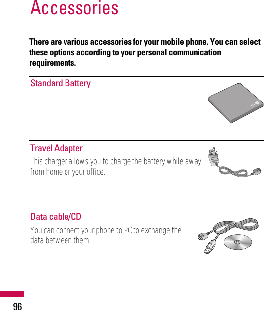 There are various accessories for your mobile phone. You can selectthese options according to your personal communicationrequirements.Accessories96Standard BatteryTravel AdapterThis charger allows you to charge the battery while awayfrom home or your office.Data cable/CDYou can connect your phone to PC to exchange thedata between them.