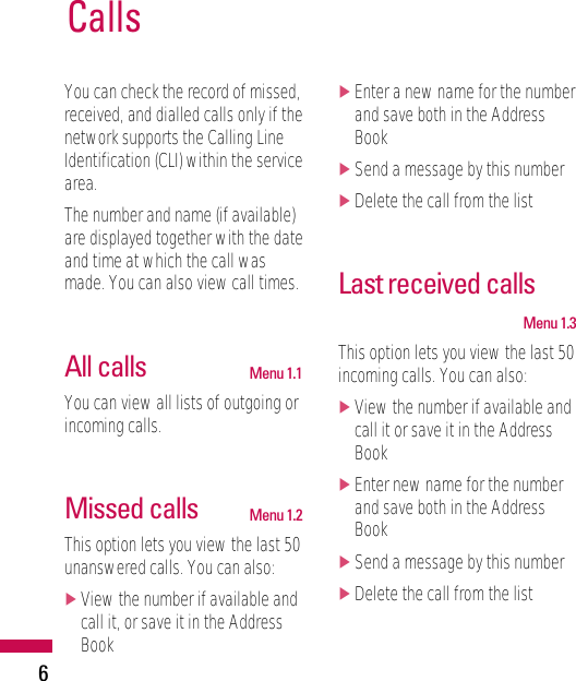 6You can check the record of missed,received, and dialled calls only if thenetwork supports the Calling LineIdentification (CLI) within the servicearea.The number and name (if available)are displayed together with the dateand time at which the call wasmade. You can also view call times.All calls Menu 1.1You can view all lists of outgoing orincoming calls.Missed calls Menu 1.2This option lets you view the last 50unanswered calls. You can also:]View the number if available andcall it, or save it in the AddressBook]Enter a new name for the numberand save both in the AddressBook]Send a message by this number]Delete the call from the listLast received callsMenu 1.3This option lets you view the last 50incoming calls. You can also:]View the number if available andcall it or save it in the AddressBook]Enter new name for the numberand save both in the AddressBook]Send a message by this number]Delete the call from the listCalls