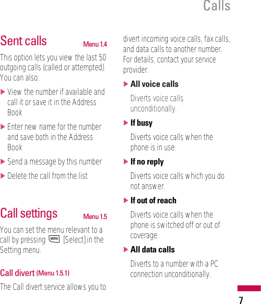 7CallsSent calls Menu 1.4This option lets you view the last 50outgoing calls (called or attempted).You can also:]View the number if available andcall it or save it in the AddressBook]Enter new name for the numberand save both in the AddressBook]Send a message by this number]Delete the call from the listCall settings Menu 1.5You can set the menu relevant to acall by pressing  [Select] in theSetting menu.Call divert (Menu 1.5.1)The Call divert service allows you todivert incoming voice calls, fax calls,and data calls to another number.For details, contact your serviceprovider.]All voice callsDiverts voice callsunconditionally.]If busyDiverts voice calls when thephone is in use.]If no replyDiverts voice calls which you donot answer.]If out of reachDiverts voice calls when thephone is switched off or out ofcoverage.]All data callsDiverts to a number with a PCconnection unconditionally.MENU