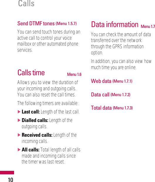 10CallsSend DTMF tones (Menu 1.5.7)You can send touch tones during anactive call to control your voicemailbox or other automated phoneservices.Calls time Menu 1.6Allows you to view the duration ofyour incoming and outgoing calls.You can also reset the call times.The following timers are available:]Last call: Length of the last call.]Dialled calls: Length of theoutgoing calls.]Received calls: Length of theincoming calls.]All calls: Total length of all callsmade and incoming calls sincethe timer was last reset.Data information Menu 1.7You can check the amount of datatransferred over the networkthrough the GPRS informationoption.In addition, you can also view howmuch time you are online.Web data (Menu 1.7.1)Data call (Menu 1.7.2)Total data (Menu 1.7.3)