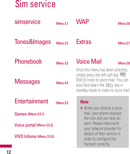 Sim service12simservice Menu 3.1Tones&amp;Images Menu 3.2Phonebook Menu 3.3Messages Menu 3.4Entertainment Menu 3.5Games (Menu 3.5.1)Voice portal (Menu 3.5.2)VIVO Infoma (Menu 3.5.3)WAP Menu 3.6Extras Menu 3.7Voice Mail Menu 3.8Once this menu has been selected,simply press the left soft key [OK] to listen to voice mail. You canalso hold down the  key instandby mode to listen to voice mail.Note]When you receive a voicemail, your phone displaysthe icon and you hear analert. Please check withyour network provider fordetails of their service inorder to configure thehandset correctly.MENU