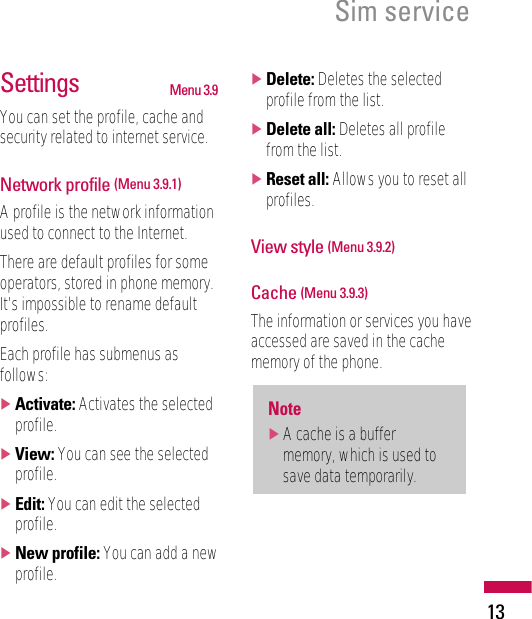 13Sim serviceSettings Menu 3.9You can set the profile, cache andsecurity related to internet service.Network profile (Menu 3.9.1)A profile is the network informationused to connect to the Internet.There are default profiles for someoperators, stored in phone memory.It’s impossible to rename defaultprofiles.Each profile has submenus asfollows:]Activate: Activates the selectedprofile.]View: You can see the selectedprofile.]Edit: You can edit the selectedprofile.]New profile: You can add a newprofile.]Delete: Deletes the selectedprofile from the list.]Delete all: Deletes all profilefrom the list.]Reset all: Allows you to reset allprofiles.View style (Menu 3.9.2)Cache (Menu 3.9.3)The information or services you haveaccessed are saved in the cachememory of the phone.Note]A cache is a buffermemory, which is used tosave data temporarily.