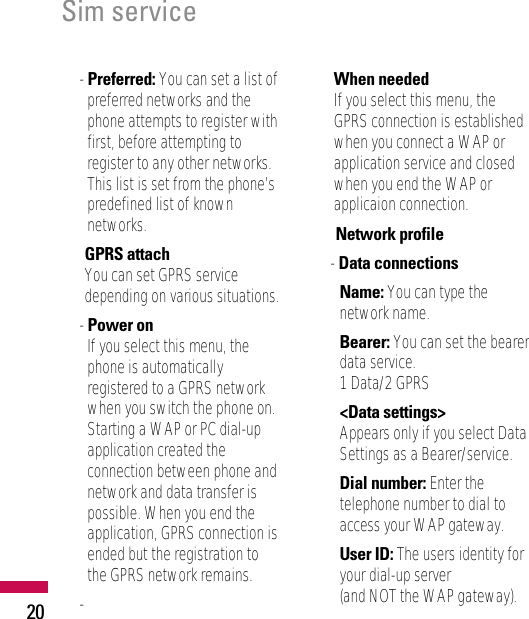 Sim service20- Preferred: You can set a list ofpreferred networks and thephone attempts to register withfirst, before attempting toregister to any other networks.This list is set from the phone’spredefined list of knownnetworks.• GPRS attachYou can set GPRS servicedepending on various situations.- Power onIf you select this menu, thephone is automaticallyregistered to a GPRS networkwhen you switch the phone on.Starting a WAP or PC dial-upapplication created theconnection between phone andnetwork and data transfer ispossible. When you end theapplication, GPRS connection isended but the registration tothe GPRS network remains.-When neededIf you select this menu, theGPRS connection is establishedwhen you connect a WAP orapplication service and closedwhen you end the WAP orapplicaion connection.• Network profile- Data connectionsName: You can type thenetwork name.Bearer: You can set the bearerdata service.1 Data/2 GPRS&lt;Data settings&gt;Appears only if you select DataSettings as a Bearer/service.Dial number: Enter thetelephone number to dial toaccess your WAP gateway.User ID: The users identity foryour dial-up server (and NOT the WAP gateway).