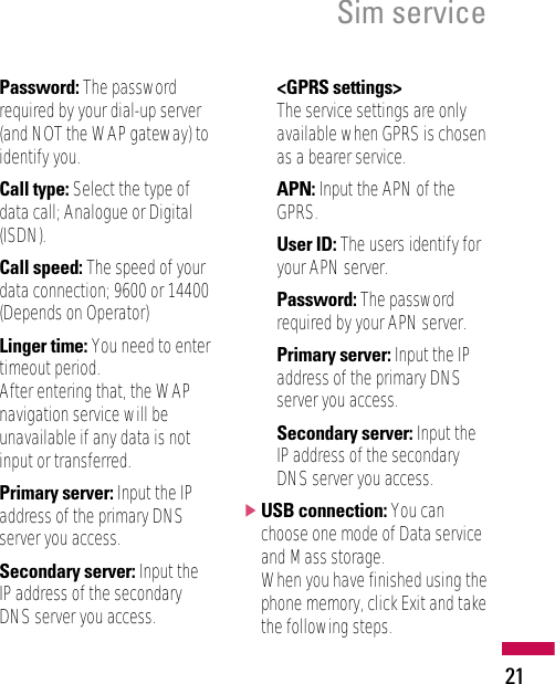 Sim service21Password: The passwordrequired by your dial-up server(and NOT the WAP gateway) toidentify you.Call type: Select the type ofdata call; Analogue or Digital(ISDN).Call speed: The speed of yourdata connection; 9600 or 14400(Depends on Operator)Linger time: You need to entertimeout period. After entering that, the WAPnavigation service will beunavailable if any data is notinput or transferred.Primary server: Input the IPaddress of the primary DNSserver you access.Secondary server: Input theIP address of the secondaryDNS server you access.&lt;GPRS settings&gt;The service settings are onlyavailable when GPRS is chosenas a bearer service.APN: Input the APN of theGPRS.User ID: The users identify foryour APN server.Password: The passwordrequired by your APN server.Primary server: Input the IPaddress of the primary DNSserver you access.Secondary server: Input theIP address of the secondaryDNS server you access.]USB connection: You canchoose one mode of Data serviceand Mass storage. When you have finished using thephone memory, click Exit and takethe following steps.
