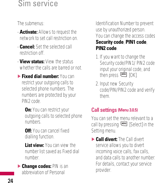 24Sim serviceThe submenus:- Activate: Allows to request thenetwork to set call restriction on.- Cancel: Set the selected callrestriction off.- View status: View the statuswhether the calls are barred or not.]Fixed dial number: You canrestrict your outgoing calls toselected phone numbers. Thenumbers are protected by yourPIN2 code.• On: You can restrict youroutgoing calls to selected phonenumbers.• Off: You can cancel fixeddialling function.• List view: You can view thenumber list saved as Fixed dialnumber.]Change codes: PIN is anabbreviation of PersonalIdentification Number to preventuse by unauthorized person.You can change the access codes:Security code, PIN1 code,PIN2 code.1. If you want to change theSecurity code/PIN1/ PIN2 codeinput your original code, andthen press  [OK].2. Input new Securitycode/PIN/PIN2 code and verifythem.Call settings (Menu 3.0.5)You can set the menu relevant to acall by pressing  [Select] in theSetting menu.]Call divert: The Call divertservice allows you to divertincoming voice calls, fax calls,and data calls to another number.For details, contact your serviceprovider.MENUMENU