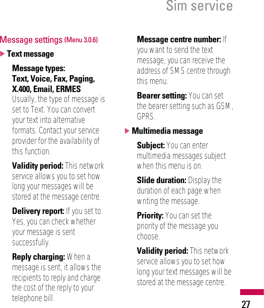 27Sim serviceMessage settings (Menu 3.0.6)]Text message• Message types:Text, Voice, Fax, Paging,X.400, Email, ERMESUsually, the type of message isset to Text. You can convertyour text into alternativeformats. Contact your serviceprovider for the availability ofthis function.• Validity period: This networkservice allows you to set howlong your messages will bestored at the message centre.• Delivery report: If you set toYes, you can check whetheryour message is sentsuccessfully.• Reply charging: When amessage is sent, it allows therecipients to reply and chargethe cost of the reply to yourtelephone bill.• Message centre number: Ifyou want to send the textmessage, you can receive theaddress of SMS centre throughthis menu.• Bearer setting: You can setthe bearer setting such as GSM,GPRS.]Multimedia message• Subject: You can entermultimedia messages subjectwhen this menu is on.• Slide duration: Display theduration of each page whenwriting the message.• Priority: You can set thepriority of the message youchoose.• Validity period: This networkservice allows you to set howlong your text messages will bestored at the message centre.