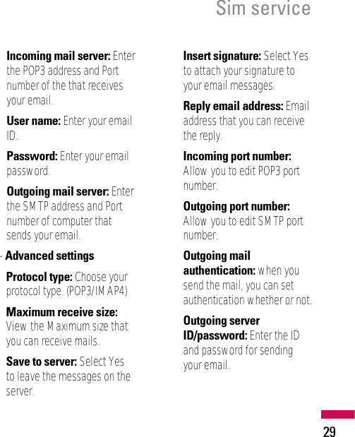 29Sim serviceIncoming mail server: Enterthe POP3 address and Portnumber of the that receivesyour email.User name: Enter your emailID.Password: Enter your emailpassword.Outgoing mail server: Enterthe SMTP address and Portnumber of computer thatsends your email.- Advanced settingsProtocol type: Choose yourprotocol type. (POP3/IMAP4)Maximum receive size:View the Maximum size thatyou can receive mails.Save to server: Select Yesto leave the messages on theserver.Insert signature: Select Yesto attach your signature toyour email messages.Reply email address: Emailaddress that you can receivethe reply.Incoming port number:Allow you to edit POP3 portnumber.Outgoing port number:Allow you to edit SMTP portnumber.Outgoing mailauthentication: when yousend the mail, you can setauthentication whether or not.Outgoing serverID/password: Enter the IDand password for sendingyour email.