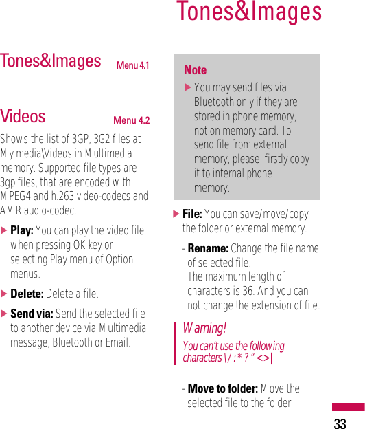 33Tones&amp;ImagesTones&amp;Images Menu 4.1Videos Menu 4.2Shows the list of 3GP, 3G2 files atMy media\Videos in Multimediamemory. Supported file types are3gp files, that are encoded withMPEG4 and h.263 video-codecs andAMR audio-codec.]Play: You can play the video filewhen pressing OK key orselecting Play menu of Optionmenus.]Delete: Delete a file.]Send via: Send the selected fileto another device via Multimediamessage, Bluetooth or Email.]File: You can save/move/copythe folder or external memory.- Rename: Change the file nameof selected file. The maximum length ofcharacters is 36. And you cannot change the extension of file.- Move to folder: Move theselected file to the folder.Warning!You can’t use the followingcharacters \ / : * ? “ &lt; &gt; |Note]You may send files viaBluetooth only if they arestored in phone memory,not on memory card. Tosend file from externalmemory, please, firstly copyit to internal phonememory.