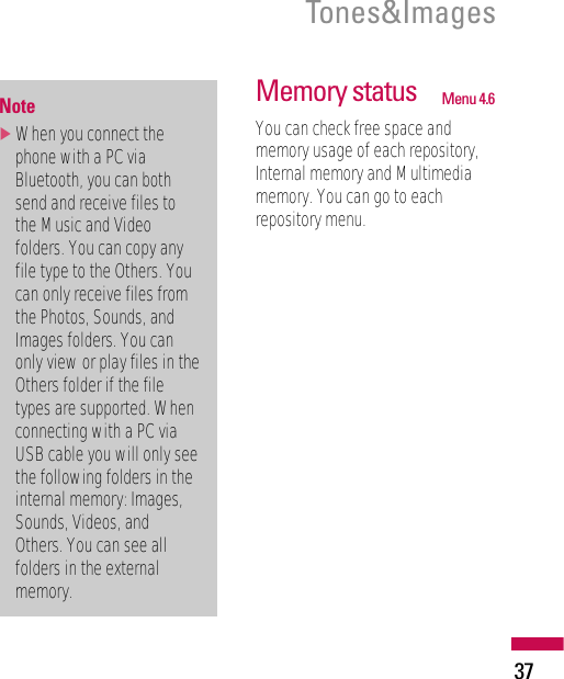 37Tones&amp;ImagesMemory status Menu 4.6You can check free space andmemory usage of each repository,Internal memory and Multimediamemory. You can go to eachrepository menu.Note]When you connect thephone with a PC viaBluetooth, you can bothsend and receive files tothe Music and Videofolders. You can copy anyfile type to the Others. Youcan only receive files fromthe Photos, Sounds, andImages folders. You canonly view or play files in theOthers folder if the filetypes are supported. Whenconnecting with a PC viaUSB cable you will only seethe following folders in theinternal memory: Images,Sounds, Videos, andOthers. You can see allfolders in the externalmemory.