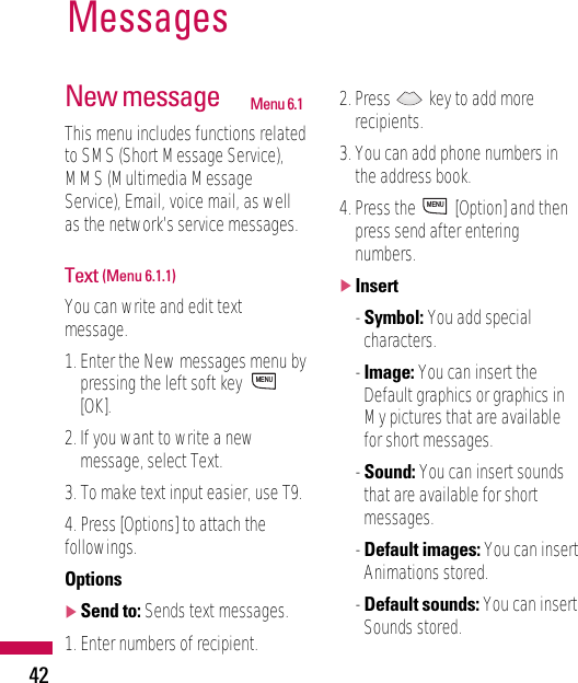 New message Menu 6.1This menu includes functions relatedto SMS (Short Message Service),MMS (Multimedia MessageService), Email, voice mail, as wellas the network’s service messages.Text (Menu 6.1.1)You can write and edit textmessage.1. Enter the New messages menu bypressing the left soft key [OK].2. If you want to write a newmessage, select Text.3. To make text input easier, use T9.4. Press [Options] to attach thefollowings.Options]Send to: Sends text messages.1. Enter numbers of recipient.2. Press  key to add morerecipients.3. You can add phone numbers inthe address book.4. Press the  [Option] and thenpress send after enteringnumbers. ]Insert- Symbol: You add specialcharacters.- Image: You can insert theDefault graphics or graphics inMy pictures that are availablefor short messages.- Sound: You can insert soundsthat are available for shortmessages.- Default images: You can insertAnimations stored.- Default sounds: You can insertSounds stored.MENUMENUMessages42