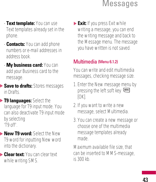 - Text template: You can useText templates already set in thephone.- Contacts: You can add phonenumbers or e-mail addresses inaddress book.- My business card: You canadd your Business card to themessage.]Save to drafts: Stores messagesin Drafts.]T9 languages: Select thelanguage for T9 input mode. Youcan also deactivate T9 input modeby selecting ‘T9 off’.]New T9 word: Select the NewT9 word for inputting New wordinto the dictionary. ]Clear text: You can clear textwhile writing SMS.]Exit: If you press Exit whilewriting a message, you can endthe writing message and back tothe Message menu. The messageyou have written is not saved.Multimedia (Menu 6.1.2)You can write and edit multimediamessages, checking message size.1. Enter the New message menu bypressing the left soft key [OK].2. If you want to write a newmessage, select Multimedia.3. You can create a new message orchoose one of the multimediamessage templates alreadymade.Maximum available file size, thatcan be inserted to MMS-message,is 300 kb.MENUMessages43