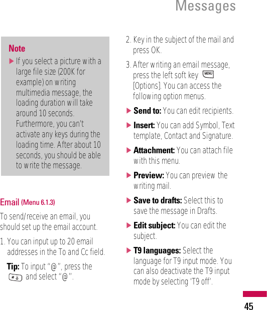 Email (Menu 6.1.3)To send/receive an email, youshould set up the email account.1. You can input up to 20 emailaddresses in the To and Cc field.Tip: To input “@”, press theand select “@”.2. Key in the subject of the mail andpress OK.3. After writing an email message,press the left soft key [Options]. You can access thefollowing option menus.]Send to: You can edit recipients.]Insert: You can add Symbol, Texttemplate, Contact and Signature.]Attachment: You can attach filewith this menu.]Preview: You can preview thewriting mail.]Save to drafts: Select this tosave the message in Drafts.]Edit subject: You can edit thesubject.]T9 languages: Select thelanguage for T9 input mode. Youcan also deactivate the T9 inputmode by selecting ‘T9 off’.MENUNote]If you select a picture with alarge file size (200K forexample) on writingmultimedia message, theloading duration will takearound 10 seconds.Furthermore, you can’tactivate any keys during theloading time. After about 10seconds, you should be ableto write the message. Messages45