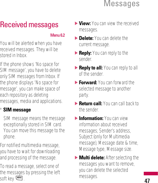 Received messagesMenu 6.2You will be alerted when you havereceived messages. They will bestored in Inbox.If the phone shows ‘No space forSIM message’, you have to deleteonly SIM messages from Inbox. Ifthe phone displays ‘No space formessage’, you can make space ofeach repository as deletingmessages, media and applications.* SIM messageSIM message means the messageexceptionally stored in SIM card.You can move this message to thephone.For notified multimedia message,you have to wait for downloadingand processing of the message.To read a message, select one ofthe messages by pressing the leftsoft key  .]View: You can view the receivedmessages.]Delete: You can delete thecurrent message.]Reply: You can reply to thesender.]Reply to all: You can reply to allof the sender.]Forward: You can forward theselected message to anotherparty.]Return call: You can call back tothe sender.]Information: You can viewinformation about receivedmessages; Sender’s address,Subject (only for Multimediamessage), Message date &amp; time,Message type, Message size.]Multi delete: After selecting themessages you want to remove,you can delete the selectedmessages.MENUMessages47