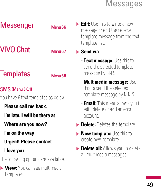 Messenger Menu 6.6VIVO Chat Menu 6.7Templates Menu 6.8SMS (Menu 6.8.1)You have 6 text templates as below;• Please call me back.• I’m late. I will be there at• Where are you now?• I’m on the way• Urgent! Please contact.• I love youThe following options are available.]View: You can see multimediatemplates.]Edit: Use this to write a newmessage or edit the selectedtemplate message from the texttemplate list.]Send via- Text message: Use this tosend the selected templatemessage by SMS.- Multimedia message: Usethis to send the selectedtemplate message by MMS.- Email: This menu allows you toedit, delete or add an emailaccount.]Delete: Deletes the template.]New template: Use this tocreate new template.]Delete all: Allows you to deleteall multimedia messages.Messages49