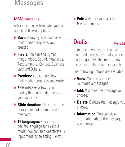 Messages50MMS (Menu 6.8.2)After saving new template, you canuse the following options.]Save: Allows you to save newmultimedia templates youcreated.]Insert: You can add Symbol,Image, Video, Sound, New slide,Text template, Contact, Businesscard and Others.]Preview: You can previewmultimedia templates you wrote.]Edit subject: Allows you tomodify the multimedia messageyou have chosen.]Slide duration: You can set theduration of slide of multimediamessage.]T9 languages: Select thedesired language for T9 inputmode. You can also deactivate T9input mode by selecting ‘T9 off’.]Exit: Will take you back to theMessage menu.Drafts Menu 6.9Using this menu, you can presetmultimedia messages that you usemost frequently. This menu showsthe preset multimedia message list.The following options are available.]View: You can see themultimedia messages.]Edit: Modifies the message youchoose.]Delete: Deletes the message youchoose.]Information: You can viewinformation about the messageyou choose.