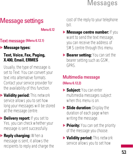 53MessagesMessage settingsMenu 6.12Text message (Menu 6.12.1)]Message types:Text, Voice, Fax, Paging,X.400, Email, ERMESUsually, the type of message isset to Text. You can convert yourtext into alternative formats.Contact your service provider forthe availability of this function.]Validity period: This networkservice allows you to set howlong your messages will be storedat the message centre.]Delivery report: If you set toYes, you can check whether yourmessage is sent successfully.]Reply charging: When amessage is sent, it allows therecipients to reply and charge thecost of the reply to your telephonebill.]Message centre number: If youwant to send the text message,you can receive the address ofSMS centre through this menu.]Bearer setting: You can set thebearer setting such as GSM,GPRS.Multimedia message (Menu 6.12.2)]Subject: You can entermultimedia messages subjectwhen this menu is on.]Slide duration: Display theduration of each page whenwriting the message.]Priority: You can set the priorityof the message you choose.]Validity period: This networkservice allows you to set how