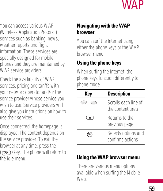 59WAPYou can access various WAP(Wireless Application Protocol)services such as banking, news,weather reports and flightinformation. These services arespecially designed for mobilephones and they are maintained byWAP service providers.Check the availability of WAPservices, pricing and tariffs withyour network operator and/or theservice provider whose service youwish to use. Service providers willalso give you instructions on how touse their services.Once connected, the homepage isdisplayed. The content depends onthe service provider. To exit thebrowser at any time, press the() key. The phone will return tothe idle menu.Navigating with the WAPbrowserYou can surf the Internet usingeither the phone keys or the WAPbrowser menu.Using the phone keysWhen surfing the Internet, thephone keys function differently tophone mode.Key      DescriptionScrolls each line ofthe content areaReturns to theprevious pageSelects options andconfirms actionsUsing the WAP browser menuThere are various menu optionsavailable when surfing the MobileWeb.OK