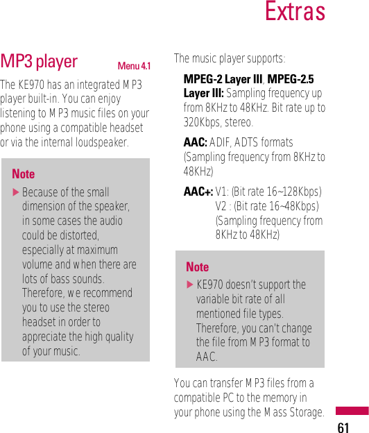MP3 player Menu 4.1The KE970 has an integrated MP3player built-in. You can enjoylistening to MP3 music files on yourphone using a compatible headsetor via the internal loudspeaker.The music player supports:• MPEG-2 Layer III, MPEG-2.5Layer III: Sampling frequency upfrom 8KHz to 48KHz. Bit rate up to320Kbps, stereo.• AAC: ADIF, ADTS formats(Sampling frequency from 8KHz to48KHz)• AAC+: V1: (Bit rate 16~128Kbps)V2 : (Bit rate 16~48Kbps)(Sampling frequency from8KHz to 48KHz) You can transfer MP3 files from acompatible PC to the memory inyour phone using the Mass Storage.Note]KE970 doesn’t support thevariable bit rate of allmentioned file types.Therefore, you can’t changethe file from MP3 format toAAC.Note]Because of the smalldimension of the speaker,in some cases the audiocould be distorted,especially at maximumvolume and when there arelots of bass sounds.Therefore, we recommendyou to use the stereoheadset in order toappreciate the high qualityof your music.Extras61