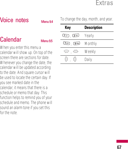 Voice  notes Menu 9.4Calendar Menu 9.5When you enter this menu acalendar will show up. On top of thescreen there are sections for date.Whenever you change the date, thecalendar will be updated accordingto the date. And square cursor willbe used to locate the certain day. Ifyou see marked date in thecalendar, it means that there is aschedule or memo that day. Thisfunction helps to remind you of yourschedule and memo. The phone willsound an alarm tone if you set thisfor the note.To change the day, month, and year.Key Description, Yearly, Monthly,Weekly, DailyExtras67