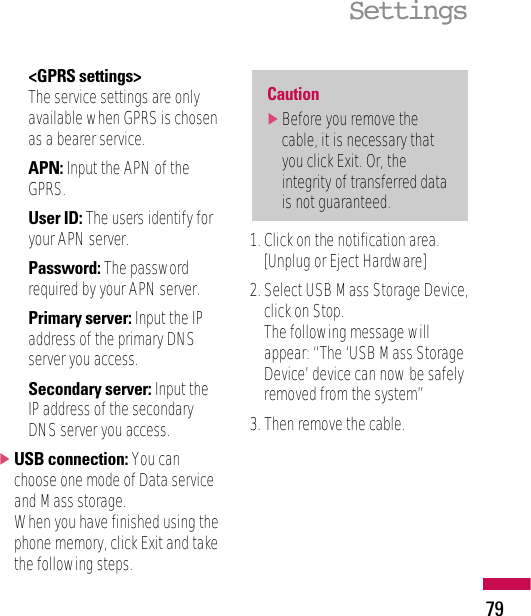 &lt;GPRS settings&gt;The service settings are onlyavailable when GPRS is chosenas a bearer service.APN: Input the APN of theGPRS.User ID: The users identify foryour APN server.Password: The passwordrequired by your APN server.Primary server: Input the IPaddress of the primary DNSserver you access.Secondary server: Input theIP address of the secondaryDNS server you access.]USB connection: You canchoose one mode of Data serviceand Mass storage. When you have finished using thephone memory, click Exit and takethe following steps.1. Click on the notification area.[Unplug or Eject Hardware]2. Select USB Mass Storage Device,click on Stop. The following message willappear: “The ‘USB Mass StorageDevice’ device can now be safelyremoved from the system”3. Then remove the cable.Caution]Before you remove thecable, it is necessary thatyou click Exit. Or, theintegrity of transferred datais not guaranteed.Settings79