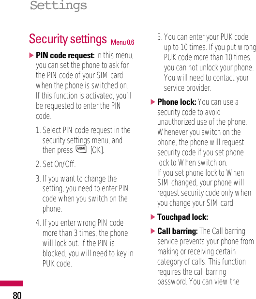 Security settings Menu 0.6]PIN code request: In this menu,you can set the phone to ask forthe PIN code of your SIM cardwhen the phone is switched on.If this function is activated, you’llbe requested to enter the PINcode.1. Select PIN code request in thesecurity settings menu, andthen press  [OK].2. Set On/Off.3. If you want to change thesetting, you need to enter PINcode when you switch on thephone.4. If you enter wrong PIN codemore than 3 times, the phonewill lock out. If the PIN isblocked, you will need to key inPUK code.5. You can enter your PUK codeup to 10 times. If you put wrongPUK code more than 10 times,you can not unlock your phone.You will need to contact yourservice provider.]Phone lock: You can use asecurity code to avoidunauthorized use of the phone.Whenever you switch on thephone, the phone will requestsecurity code if you set phonelock to When switch on.If you set phone lock to WhenSIM changed, your phone willrequest security code only whenyou change your SIM card.]Touchpad lock:]Call barring: The Call barringservice prevents your phone frommaking or receiving certaincategory of calls. This functionrequires the call barringpassword. You can view theMENUSettings80