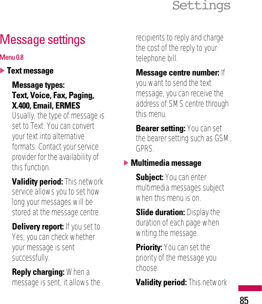 Message settingsMenu 0.8]Text message• Message types:Text, Voice, Fax, Paging,X.400, Email, ERMESUsually, the type of message isset to Text. You can convertyour text into alternativeformats. Contact your serviceprovider for the availability ofthis function.• Validity period: This networkservice allows you to set howlong your messages will bestored at the message centre.• Delivery report: If you set toYes, you can check whetheryour message is sentsuccessfully.• Reply charging: When amessage is sent, it allows therecipients to reply and chargethe cost of the reply to yourtelephone bill.• Message centre number: Ifyou want to send the textmessage, you can receive theaddress of SMS centre throughthis menu.• Bearer setting: You can setthe bearer setting such as GSM,GPRS.]Multimedia message• Subject: You can entermultimedia messages subjectwhen this menu is on.• Slide duration: Display theduration of each page whenwriting the message.• Priority: You can set thepriority of the message youchoose.• Validity period: This networkSettings85