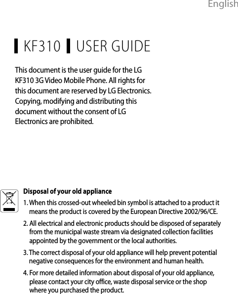 EnglishUSER GUIDEKF310This document is the user guide for the LG KF310 3G Video Mobile Phone. All rights for this document are reserved by LG Electronics. Copying, modifying and distributing this document without the consent of LG Electronics are prohibited.Disposal of your old appliance1.  When this crossed-out wheeled bin symbol is attached to a product it means the product is covered by the European Directive 2002/96/CE.2.  All electrical and electronic products should be disposed of separately from the municipal waste stream via designated collection facilities appointed by the government or the local authorities.3.  The correct disposal of your old appliance will help prevent potential negative consequences for the environment and human health.4.  For more detailed information about disposal of your old appliance, please contact your city office, waste disposal service or the shop where you purchased the product.