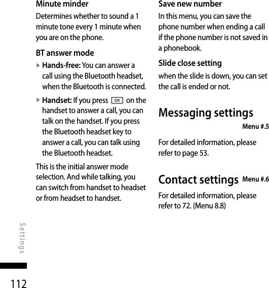 112Minute minderDetermines whether to sound a 1 minute tone every 1 minute when you are on the phone.BT answer modev  Hands-free: You can answer a call using the Bluetooth headset, when the Bluetooth is connected.v  Handset: If you press O on the handset to answer a call, you can talk on the handset. If you press the Bluetooth headset key to answer a call, you can talk using the Bluetooth headset.This is the initial answer mode selection. And while talking, you can switch from handset to headset or from headset to handset.Save new numberIn this menu, you can save the phone number when ending a call if the phone number is not saved in a phonebook.Slide close settingwhen the slide is down, you can set the call is ended or not.Messaging settings    Menu #.5For detailed information, please refer to page 53.Contact settings  Menu #.6For detailed information, please refer to 72. (Menu 8.8)SettingsSettings