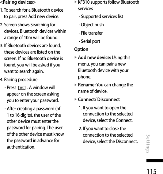115&lt;Pairing devices&gt;1.  To search for a Bluetooth device to pair, press Add new device.2.  Screen shows Searching for devices. Bluetooth devices within a range of 10m will be found.3.  If Bluetooth devices are found, these devices are listed on the screen. If no Bluetooth device is found, you will be asked if you want to search again.4.  Pairing procedure-  Press O . A window will appear on the screen asking you to enter your password.-  After creating a password (of 1 to 16 digits), the user of the other device must enter the password for pairing. The user of the other device must know the password in advance for authentication.v  KF310 supports follow Bluetooth services- Supported services list- Object push- File transfer- Serial portOptionv  Add new device: Using this menu, you can pair a new Bluetooth device with your phone.v  Rename: You can change the name of device.v  Connect/ Disconnect1.  If you want to open the connection to the selected device, select the Connect.2.  If you want to close the connection to the selected device, select the Disconnect.Settings