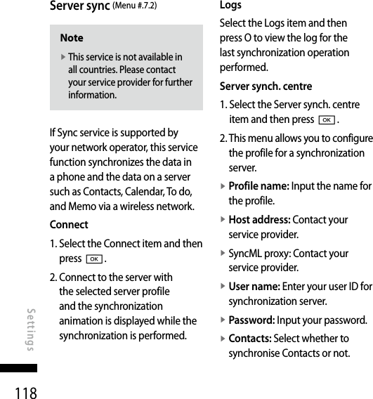 118Server sync (Menu #.7.2)Notev  This service is not available in all countries. Please contact your service provider for further information.If Sync service is supported by your network operator, this service function synchronizes the data in a phone and the data on a server such as Contacts, Calendar, To do, and Memo via a wireless network.Connect1.  Select the Connect item and then press O.2.  Connect to the server with the selected server profile and the synchronization animation is displayed while the synchronization is performed.LogsSelect the Logs item and then press O to view the log for the last synchronization operation performed.Server synch. centre1.  Select the Server synch. centre item and then press O.2.  This menu allows you to configure the profile for a synchronization server.v  Profile name: Input the name for the profile.v  Host address: Contact your service provider.v  SyncML proxy: Contact your service provider.v  User name: Enter your user ID for synchronization server.v  Password: Input your password.v  Contacts: Select whether to synchronise Contacts or not.SettingsSettings