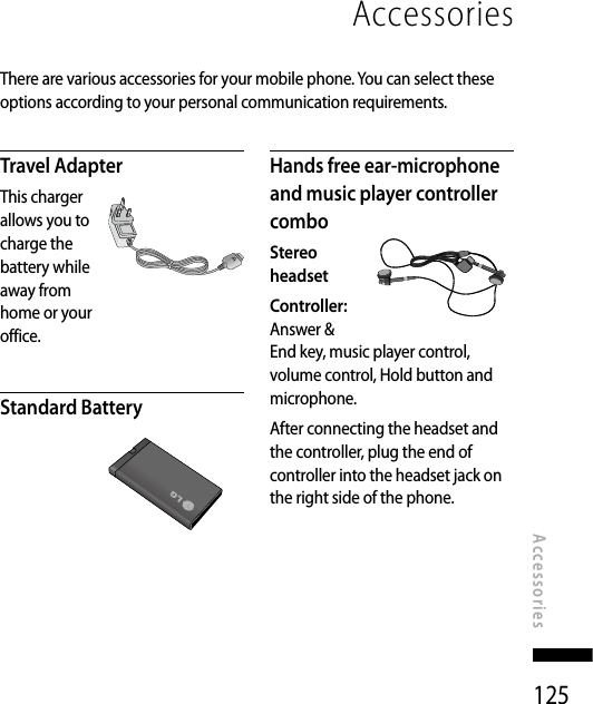 125AccessoriesAccessoriesThere are various accessories for your mobile phone. You can select these options according to your personal communication requirements.Travel AdapterThis charger allows you to charge the battery while away from home or your office.Standard BatteryHands free ear-microphone and music player controller comboStereo  headsetController: Answer &amp; End key, music player control, volume control, Hold button and microphone.After connecting the headset and the controller, plug the end of controller into the headset jack on the right side of the phone.