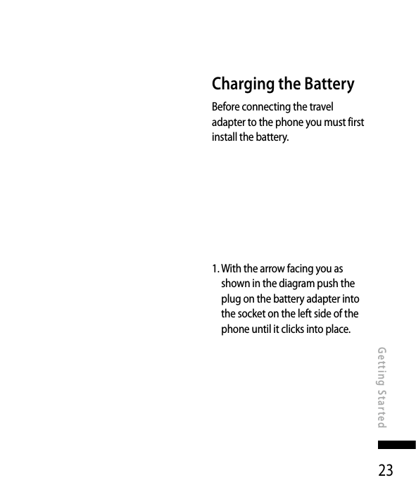23Getting StartedCharging the BatteryBefore connecting the travel adapter to the phone you must first install the battery.1.  With the arrow facing you as shown in the diagram push the plug on the battery adapter into the socket on the left side of the phone until it clicks into place.