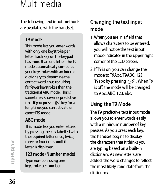 36MultimediaMultimediaThe following text input methods are available with the handset.T9 modeThis mode lets you enter words with only one keystroke per letter. Each key on the keypad has more than one letter. The T9 mode automatically compares your keystrokes with an internal dictionary to determine the correct word, thus requiring far fewer keystrokes than the traditional ABC mode. This is sometimes known as predictive text. If you press # key for a long time, you can activate or cancel T9 mode.ABC modeThis mode lets you enter letters by pressing the key labelled with the required letter once, twice, three or four times until the letter is displayed.123 mode (Number mode)Type numbers using one keystroke per number.Changing the text input mode1.  When you are in a field that allows characters to be entered, you will notice the text input mode indicator in the upper right corner of the LCD screen.2.  If T9 is on, you can change the mode to T9Abc, T9ABC, 123, T9abc by pressing # . When T9 is off, the mode will be changed to Abc, ABC, 123, abc.Using the T9 ModeThe T9 predictive text input mode allows you to enter words easily with a minimum number of key presses. As you press each key, the handset begins to display the characters that it thinks you are typing based on a built-in dictionary. As new letters are added, the word changes to reflect the most likely candidate from the dictionary.
