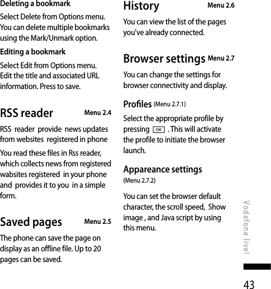 43Deleting a bookmarkSelect Delete from Options menu. You can delete multiple bookmarks using the Mark/Unmark option.Editing a bookmarkSelect Edit from Options menu. Edit the title and associated URL information. Press to save.RSS reader  Menu 2.4RSS  reader  provide  news updates from websites  registered in phone You read these files in Rss reader, which collects news from registered wabsites registered  in your phone and  provides it to you  in a simple form.Saved pages  Menu 2.5The phone can save the page on display as an offline file. Up to 20 pages can be saved.History   Menu 2.6You can view the list of the pages you&apos;ve already connected.Browser settings  Menu 2.7You can change the settings for browser connectivity and display.Proles (Menu 2.7.1)Select the appropriate profile by pressing O . This will activate the profile to initiate the browser launch.Appareance settings  (Menu 2.7.2)You can set the browser default character, the scroll speed,  Show image , and Java script by using  this menu.Vodafone live!