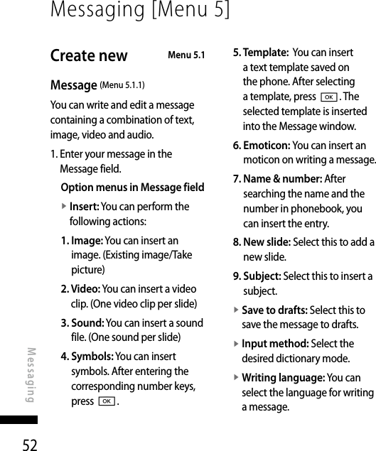 52Messaging [Menu 5]MessagingCreate new   Menu 5.1Message (Menu 5.1.1)You can write and edit a message containing a combination of text, image, video and audio.1.  Enter your message in the Message field.Option menus in Message fieldv  Insert: You can perform the following actions:1.  Image: You can insert an image. (Existing image/Take picture)2.  Video: You can insert a video clip. (One video clip per slide)3.  Sound: You can insert a sound file. (One sound per slide)4.  Symbols: You can insert symbols. After entering the corresponding number keys, press O.5.  Template:  You can insert a text template saved on the phone. After selecting a template, press O. The selected template is inserted into the Message window.6.  Emoticon: You can insert an moticon on writing a message.7.  Name &amp; number: After searching the name and the number in phonebook, you can insert the entry.8.  New slide: Select this to add a new slide.9.  Subject: Select this to insert a subject.v  Save to drafts: Select this to save the message to drafts.v  Input method: Select the desired dictionary mode.v  Writing language: You can select the language for writing a message.