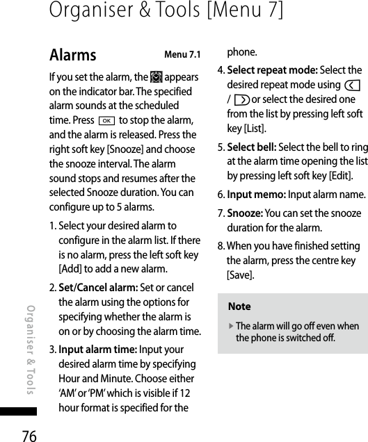 76Alarms   Menu 7.1If you set the alarm, the   appears on the indicator bar. The specified alarm sounds at the scheduled time. Press O to stop the alarm, and the alarm is released. Press the right soft key [Snooze] and choose the snooze interval. The alarm sound stops and resumes after the selected Snooze duration. You can configure up to 5 alarms.1.  Select your desired alarm to configure in the alarm list. If there is no alarm, press the left soft key [Add] to add a new alarm.2.  Set/Cancel alarm: Set or cancel the alarm using the options for specifying whether the alarm is on or by choosing the alarm time.3.  Input alarm time: Input your desired alarm time by specifying Hour and Minute. Choose either ‘AM’ or ‘PM’ which is visible if 12 hour format is specified for the phone.4.  Select repeat mode: Select the desired repeat mode using l / ror select the desired one from the list by pressing left soft key [List].5.  Select bell: Select the bell to ring at the alarm time opening the list by pressing left soft key [Edit].6.  Input memo: Input alarm name.7.  Snooze: You can set the snooze duration for the alarm.8.  When you have finished setting the alarm, press the centre key [Save].Notev  The alarm will go off even when the phone is switched off.Organiser &amp; Tools [Menu 7]Organiser &amp; Tools