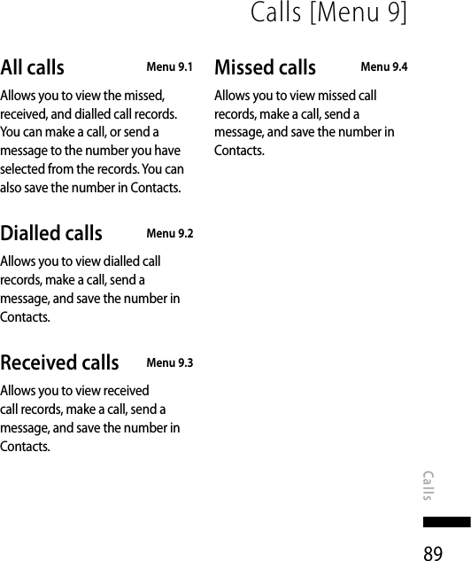 89Calls [Menu 9]CallsAll calls   Menu 9.1Allows you to view the missed, received, and dialled call records. You can make a call, or send a message to the number you have selected from the records. You can also save the number in Contacts.Dialled calls   Menu 9.2Allows you to view dialled call records, make a call, send a message, and save the number in Contacts.Received calls   Menu 9.3Allows you to view received call records, make a call, send a message, and save the number in Contacts.Missed calls   Menu 9.4Allows you to view missed call records, make a call, send a message, and save the number in Contacts.