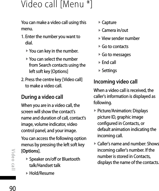 90Video call [Menu *]Video callYou can make a video call using this menu.1.  Enter the number you want to dial.v  You can key in the number.v  You can select the number from Search contacts using the left soft key [Options]2.  Press the centre key [Video call] to make a video call.During a video callWhen you are in a video call, the screen will show the contact&apos;s name and duration of call, contact&apos;s image, volume indicator, video control panel, and your image.You can access the following option menus by pressing the left soft key [Options].v  Speaker on/off or Bluetooth talk/Handset talkv  Hold/Resumev  Capturev  Camera in/outv  View sender numberv  Go to contactsv  Go to messagesv  End callv  SettingsIncoming video callWhen a video call is received, the caller&apos;s information is displayed as following.v  Picture/Animation: Displays picture ID, graphic image configured in Contacts, or default animation indicating the incoming call.v  Caller&apos;s name and number: Shows incoming caller&apos;s number. If the number is stored in Contacts, displays the name of the contacts. 