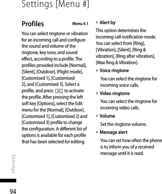 94Settings [Menu #]SettingsProfiles   Menu #.1You can select ringtone or vibration for an incoming call and configure the sound and volume of the ringtone, key tone, and sound effect, according to a profile. The profiles provided include [Normal], [Silent], [Outdoor], [Flight mode], [Customised 1], [Customised 2], and [Customised 3]. Select a profile, and press O to activate the profile. After pressing the left soft key [Options], select the Edit menu for the [Normal], [Outdoor], [Customised 1], [Customised 2] and [Customised 3] profile to change the configuration. A different list of options is available for each profile that has been selected for editing.v  Alert byThis option determines the incoming call notification mode. You can select from [Ring], [Vibration], [Silent], [Ring &amp; vibration], [Ring after vibration], [Max Ring &amp; Vibration].v  Voice ringtoneYou can select the ringtone for incoming voice calls.v  Video ringtone You can select the ringtone for incoming video calls.v  VolumeSet the ringtone volume.v  Message alertYou can set how often the phone is to inform you of a received message until it is read.
