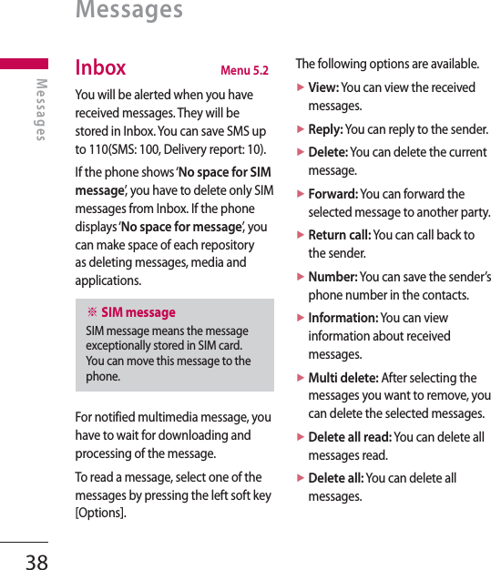 38MessagesMessagesInbox  Menu 5.2You will be alerted when you have received messages. They will be stored in Inbox. You can save SMS up to 110(SMS: 100, Delivery report: 10).If the phone shows ‘No space for SIM message’, you have to delete only SIM messages from Inbox. If the phone displays ‘No space for message’,  y o u  can make space of each repository as deleting messages, media and applications.※ SIM messageSIM message means the message exceptionally stored in SIM card. You can move this message to the phone.For notified multimedia message, you have to wait for downloading and processing of the message.To read a message, select one of the messages by pressing the left soft key [Options].The following options are available.►  View: You can view the received messages.►  Reply: You can reply to the sender.►  Delete: You can delete the current message.►  Forward: You can forward the selected message to another party.►  Return call: You can call back to the sender.►  Number: You can save the sender’s phone number in the contacts.►  Information: You can view information about received messages.►  Multi delete: After selecting the messages you want to remove, you can delete the selected messages.►  Delete all read: You can delete all messages read.►  Delete all: You can delete all messages.