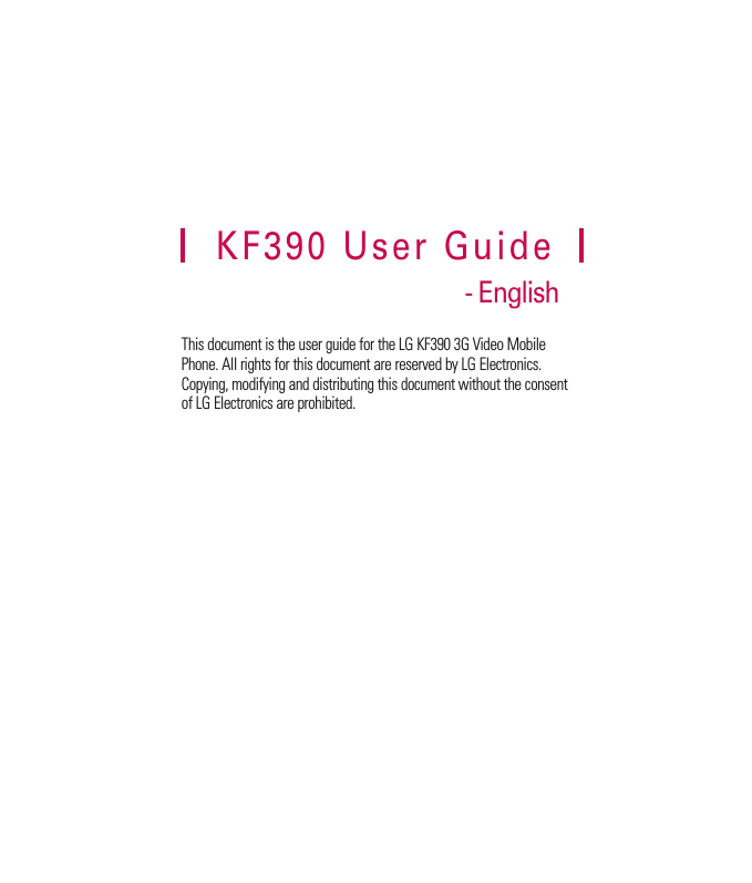 This document is the user guide for the LG KF390 3G Video Mobile Phone. All rights for this document are reserved by LG Electronics. Copying, modifying and distributing this document without the consent of LG Electronics are prohibited.KF390 User Guide- English