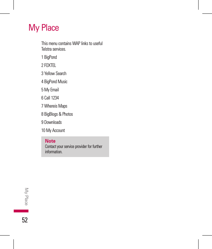 52My PlaceMy PlaceThis menu contains WAP links to useful Telstra services.1 BigPond2 FOXTEL3 Yellow Search4 BigPond Music5 My Email6 Call 12347 Whereis Maps8 BigBlogs &amp; Photos9 Downloads10 My AccountnoteContact your service provider for further information.