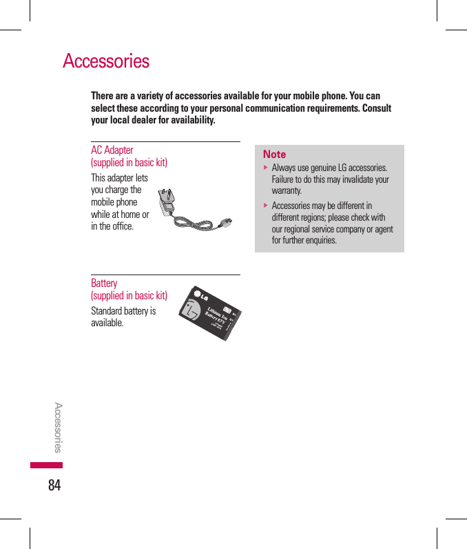 84AccessoriesAccessoriesAC Adapter (supplied in basic kit)This adapter lets you charge the mobile phone while at home or in the office.Battery (supplied in basic kit)Standard battery is available.notev  Always use genuine LG accessories. Failure to do this may invalidate your warranty.v  Accessories may be different in different regions; please check with our regional service company or agent for further enquiries.There are a variety of accessories available for your mobile phone. You can select these according to your personal communication requirements. Consult your local dealer for availability.