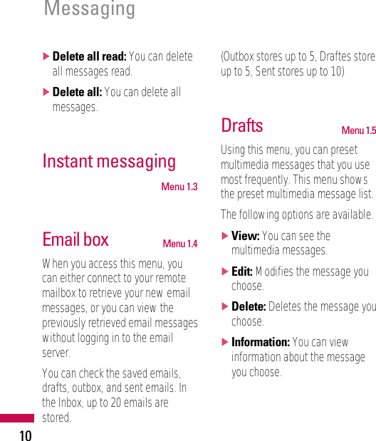 Messaging10]Delete all read: You can deleteall messages read.]Delete all: You can delete allmessages.Instant messaging Menu 1.3Email box Menu 1.4When you access this menu, youcan either connect to your remotemailbox to retrieve your new emailmessages, or you can view thepreviously retrieved email messageswithout logging in to the emailserver.You can check the saved emails,drafts, outbox, and sent emails. Inthe Inbox, up to 20 emails arestored. (Outbox stores up to 5, Draftes storeup to 5, Sent stores up to 10)Drafts Menu 1.5Using this menu, you can presetmultimedia messages that you usemost frequently. This menu showsthe preset multimedia message list.The following options are available.]View: You can see themultimedia messages.]Edit: Modifies the message youchoose.]Delete: Deletes the message youchoose.]Information: You can viewinformation about the messageyou choose.