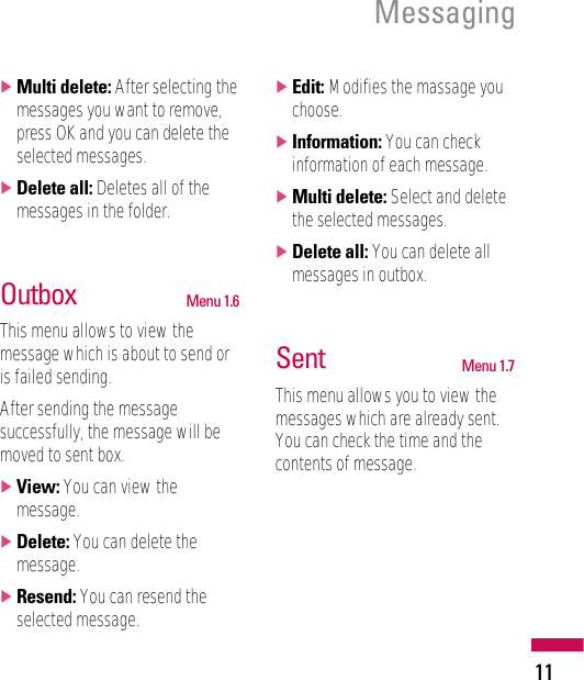 Messaging11]Multi delete: After selecting themessages you want to remove,press OK and you can delete theselected messages.]Delete all: Deletes all of themessages in the folder.Outbox Menu 1.6This menu allows to view themessage which is about to send oris failed sending.After sending the messagesuccessfully, the message will bemoved to sent box.]View: You can view themessage.]Delete: You can delete themessage.]Resend: You can resend theselected message.]Edit: Modifies the massage youchoose.]Information: You can checkinformation of each message.]Multi delete: Select and deletethe selected messages.]Delete all: You can delete allmessages in outbox.Sent Menu 1.7This menu allows you to view themessages which are already sent.You can check the time and thecontents of message.