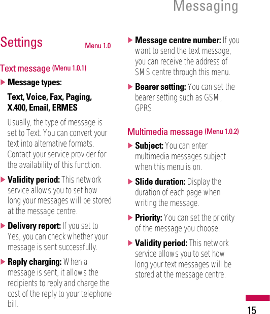 15MessagingSettings Menu 1.0Text message (Menu 1.0.1)]Message types:Text, Voice, Fax, Paging,X.400, Email, ERMESUsually, the type of message isset to Text. You can convert yourtext into alternative formats.Contact your service provider forthe availability of this function.]Validity period: This networkservice allows you to set howlong your messages will be storedat the message centre.]Delivery report: If you set toYes, you can check whether yourmessage is sent successfully.]Reply charging: When amessage is sent, it allows therecipients to reply and charge thecost of the reply to your telephonebill.]Message centre number: If youwant to send the text message,you can receive the address ofSMS centre through this menu.]Bearer setting: You can set thebearer setting such as GSM,GPRS.Multimedia message (Menu 1.0.2)]Subject: You can entermultimedia messages subjectwhen this menu is on.]Slide duration: Display theduration of each page whenwriting the message.]Priority: You can set the priorityof the message you choose.]Validity period: This networkservice allows you to set howlong your text messages will bestored at the message centre.