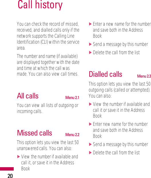 20Call historyYou can check the record of missed,received, and dialled calls only if thenetwork supports the Calling LineIdentification (CLI) within the servicearea.The number and name (if available)are displayed together with the dateand time at which the call wasmade. You can also view call times.All calls Menu 2.1You can view all lists of outgoing orincoming calls.Missed calls Menu 2.2This option lets you view the last 50unanswered calls. You can also:]View the number if available andcall it, or save it in the AddressBook]Enter a new name for the numberand save both in the AddressBook]Send a message by this number]Delete the call from the listDialled calls Menu 2.3This option lets you view the last 50outgoing calls (called or attempted).You can also:]View the number if available andcall it or save it in the AddressBook]Enter new name for the numberand save both in the AddressBook]Send a message by this number]Delete the call from the list