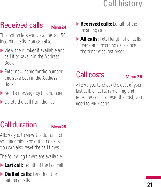 21Call historyReceived calls Menu 2.4This option lets you view the last 50incoming calls. You can also:]View the number if available andcall it or save it in the AddressBook]Enter new name for the numberand save both in the AddressBook]Send a message by this number]Delete the call from the listCall duration Menu 2.5Allows you to view the duration ofyour incoming and outgoing calls.You can also reset the call times.The following timers are available:]Last call: Length of the last call.]Dialled calls: Length of theoutgoing calls.]Received calls: Length of theincoming calls.]All calls: Total length of all callsmade and incoming calls sincethe timer was last reset.Call costs Menu 2.6Allows you to check the cost of yourlast call, all calls, remaining andreset the cost. To reset the cost, youneed to PIN2 code.