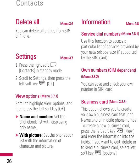 26ContactsDelete all Menu 3.6You can delete all entries from SIMor Phone.Settings Menu 3.71. Press the right soft [Contacts] in standby mode.2. Scroll to Settings, then press theleft soft key  [OK].View options (Menu 3.7.1)Scroll to highlight View options, andthen press the left soft key [OK].]Name and number: Set thephonebook list with displayingonly name.]With picture: Set the phonebooklist with the information ofcharacter and picture.Information Menu 3.8Service dial numbers (Menu 3.8.1)Use this function to access aparticular list of services provided byyour network operator (if supportedby the SIM card).Own numbers (SIM dependent)(Menu 3.8.2)You can save and check your ownnumber in SIM card.Business card (Menu 3.8.3)This option allows you to createyour own business card featuringName and an mobile phone number.To create a new business card,press the left soft key  [New]and enter the information into thefields. If you want to edit, delete orto send a business card, select leftsoft key  [options].MENUMENUMENU