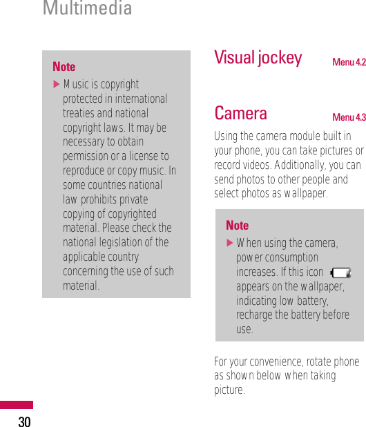 30Visual jockey Menu 4.2Camera Menu 4.3Using the camera module built inyour phone, you can take pictures orrecord videos. Additionally, you cansend photos to other people andselect photos as wallpaper.For your convenience, rotate phoneas shown below when takingpicture.Note]When using the camera,power consumptionincreases. If this iconappears on the wallpaper,indicating low battery,recharge the battery beforeuse.Note]Music is copyrightprotected in internationaltreaties and nationalcopyright laws. It may benecessary to obtainpermission or a license toreproduce or copy music. Insome countries nationallaw prohibits privatecopying of copyrightedmaterial. Please check thenational legislation of theapplicable countryconcerning the use of suchmaterial.Multimedia